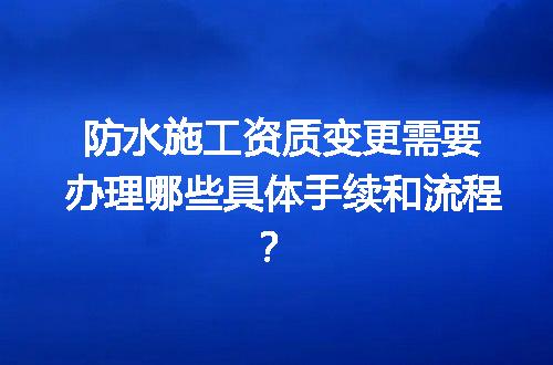 防水施工资质变更需要办理哪些具体手续和流程？