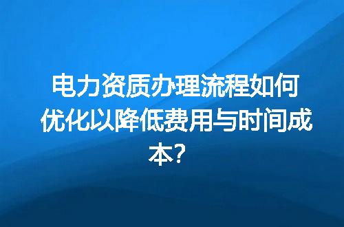 电力资质办理流程如何优化以降低费用与时间成本？