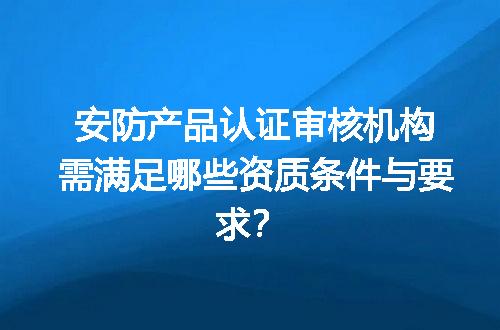 安防产品认证审核机构需满足哪些资质条件与要求？