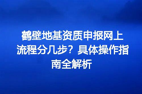 鹤壁地基资质申报网上流程分几步？具体操作指南全解析