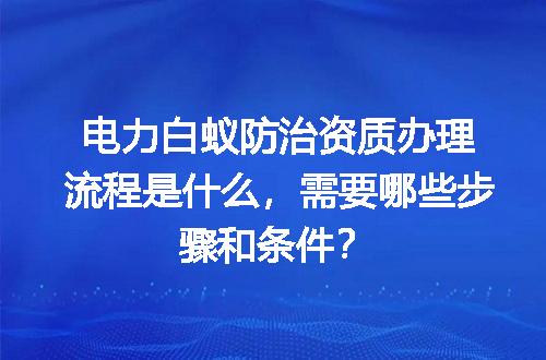 电力白蚁防治资质办理流程是什么，需要哪些步骤和条件？