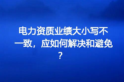 电力资质业绩大小写不一致，应如何解决和避免？