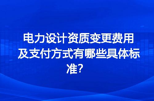 电力设计资质变更费用及支付方式有哪些具体标准？