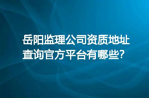 岳阳监理公司资质地址查询官方平台有哪些？