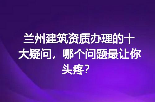 兰州建筑资质办理的十大疑问，哪个问题最让你头疼？