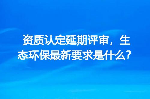 资质认定延期评审，生态环保最新要求是什么？