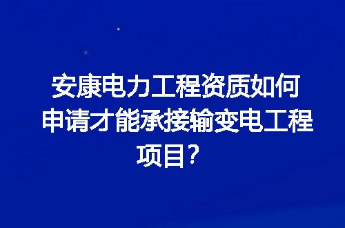 安康电力工程资质如何申请才能承接输变电工程项目？