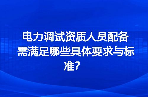 电力调试资质人员配备需满足哪些具体要求与标准？