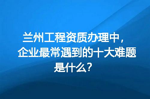 兰州工程资质办理中，企业最常遇到的十大难题是什么？