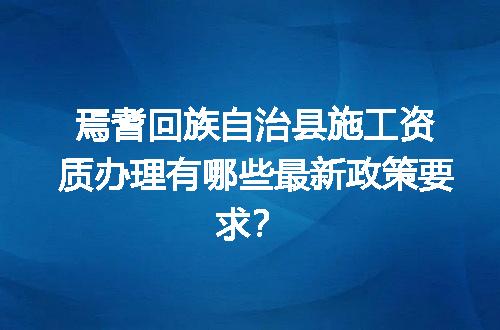 焉耆回族自治县施工资质办理有哪些最新政策要求？
