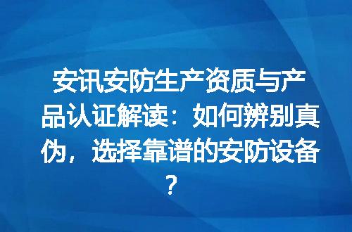 安讯安防生产资质与产品认证解读：如何辨别真伪，选择靠谱的安防设备？