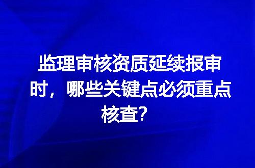 监理审核资质延续报审时，哪些关键点必须重点核查？