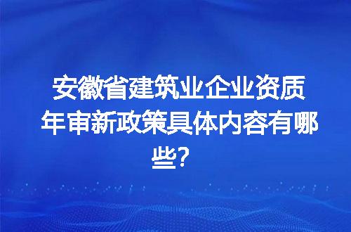 安徽省建筑业企业资质年审新政策具体内容有哪些？