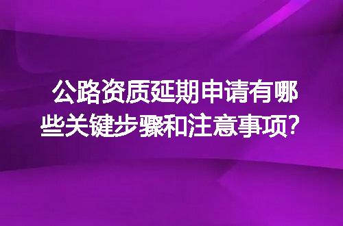 公路资质延期申请有哪些关键步骤和注意事项？