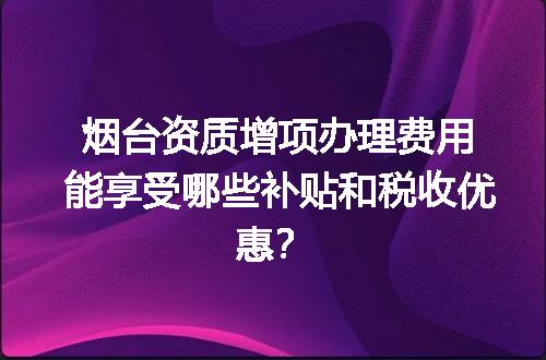 烟台资质增项办理费用能享受哪些补贴和税收优惠？