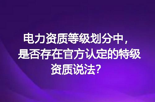 电力资质等级划分中，是否存在官方认定的特级资质说法？