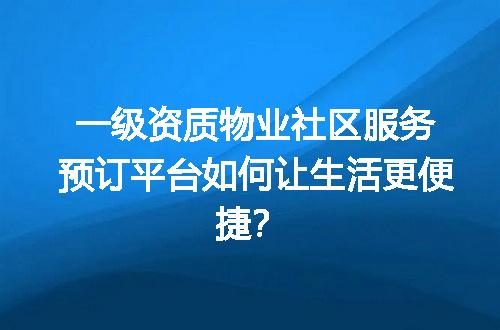 一级资质物业社区服务预订平台如何让生活更便捷？