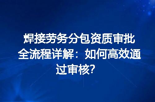 焊接劳务分包资质审批全流程详解：如何高效通过审核？