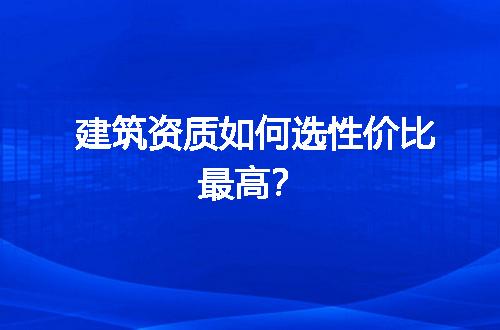 建筑资质如何选性价比最高？