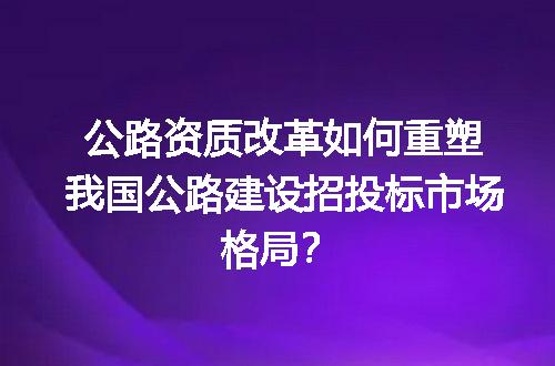 公路资质改革如何重塑我国公路建设招投标市场格局？