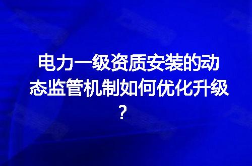 电力一级资质安装的动态监管机制如何优化升级？