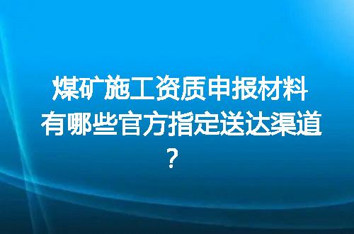 煤矿施工资质申报材料有哪些官方指定送达渠道？