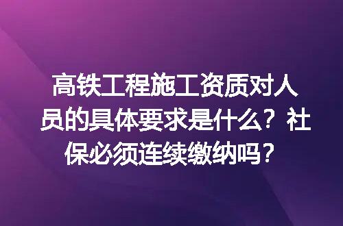高铁工程施工资质对人员的具体要求是什么？社保必须连续缴纳吗？