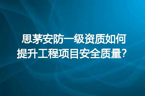 思茅安防一级资质如何提升工程项目安全质量？
