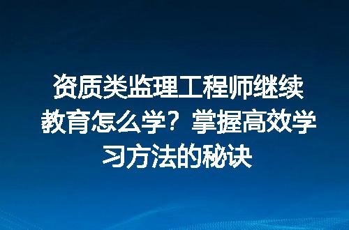 资质类监理工程师继续教育怎么学？掌握高效学习方法的秘诀