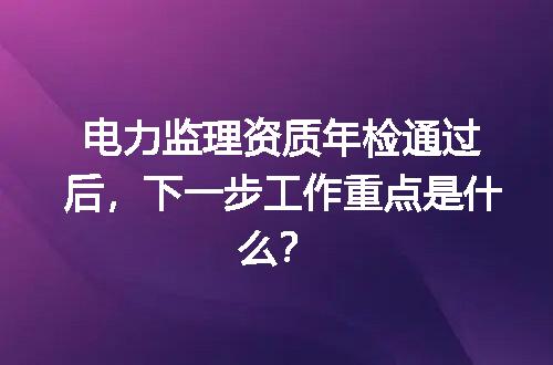 电力监理资质年检通过后，下一步工作重点是什么？
