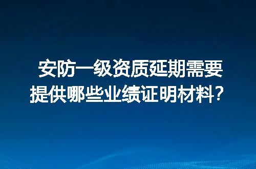 安防一级资质延期需要提供哪些业绩证明材料？