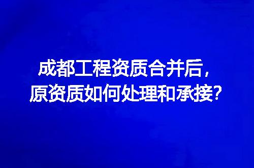 成都工程资质合并后，原资质如何处理和承接？