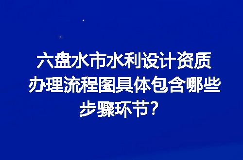 六盘水市水利设计资质办理流程图具体包含哪些步骤环节？