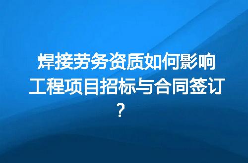 焊接劳务资质如何影响工程项目招标与合同签订？