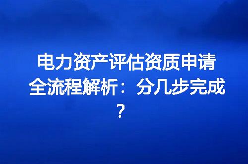 电力资产评估资质申请全流程解析：分几步完成？