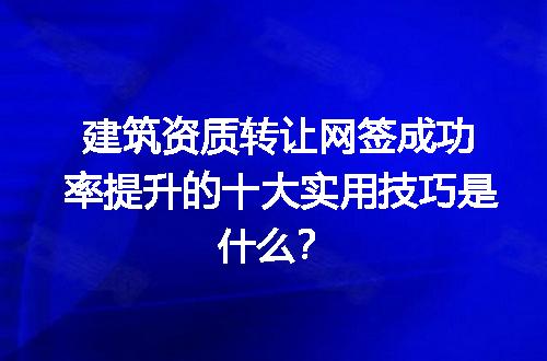 建筑资质转让网签成功率提升的十大实用技巧是什么？
