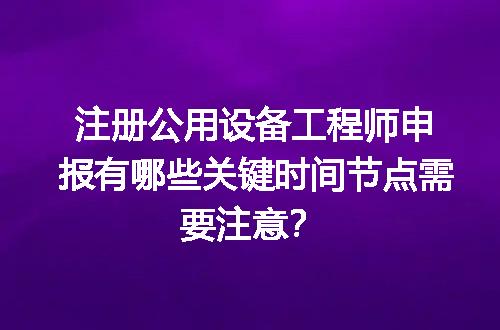 注册公用设备工程师申报有哪些关键时间节点需要注意？