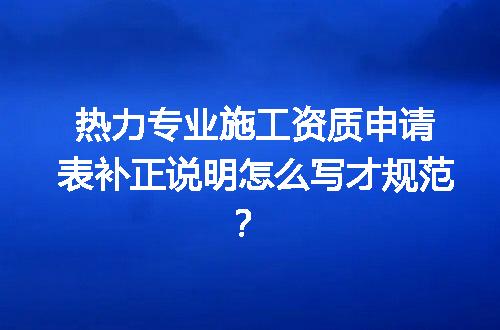 热力专业施工资质申请表补正说明怎么写才规范？
