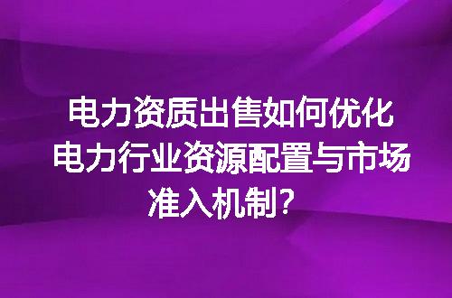 电力资质出售如何优化电力行业资源配置与市场准入机制？