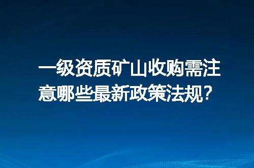 一级资质矿山收购需注意哪些最新政策法规？