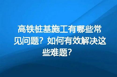 高铁桩基施工有哪些常见问题？如何有效解决这些难题？