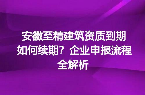 安徽至精建筑资质到期如何续期？企业申报流程全解析