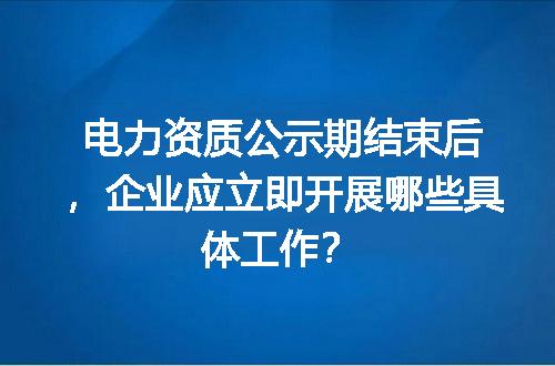 电力资质公示期结束后，企业应立即开展哪些具体工作？