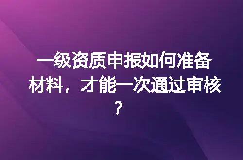 一级资质申报如何准备材料，才能一次通过审核？