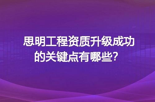 思明工程资质升级成功的关键点有哪些？