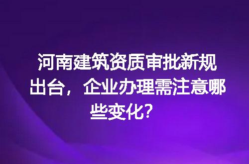 河南建筑资质审批新规出台，企业办理需注意哪些变化？