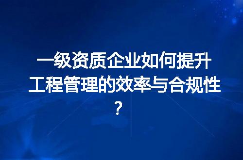 一级资质企业如何提升工程管理的效率与合规性？