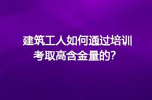 建筑工人如何通过培训考取高含金量的？