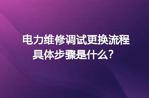 电力维修调试更换流程具体步骤是什么？