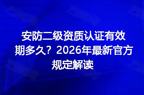 安防二级资质认证有效期多久？2026年最新官方规定解读